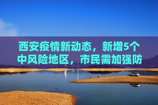 西安疫情新动态，新增5个中风险地区，市民需加强防护,西安新增5个中风险地区