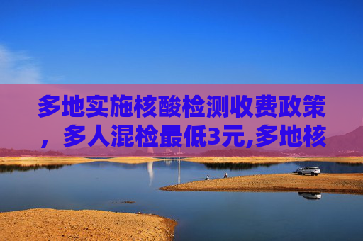 多地实施核酸检测收费政策，多人混检最低3元,多地核酸检测收费多人混检最低3元