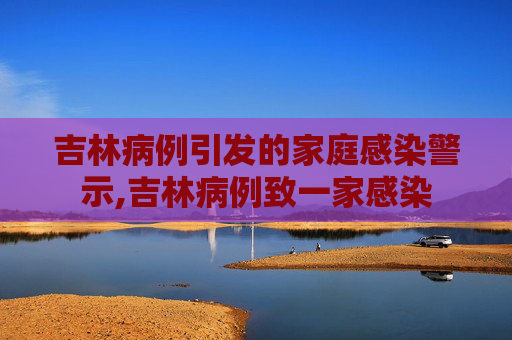 吉林病例引发的家庭感染警示,吉林病例致一家感染