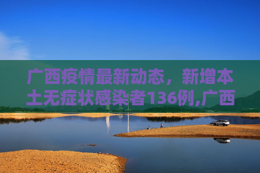 广西疫情最新动态，新增本土无症状感染者136例,广西新增本土无症状136例