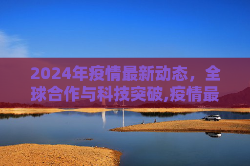 2024年疫情最新动态，全球合作与科技突破,疫情最新消息2024