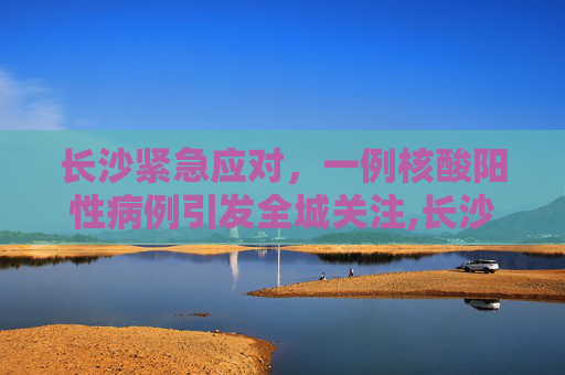 长沙紧急应对，一例核酸阳性病例引发全城关注,长沙现1例核酸阳性