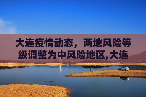大连疫情动态，两地风险等级调整为中风险地区,大连2地升级为中风险地区