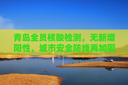 青岛全员核酸检测，无新增阳性，城市安全防线再加固,青岛全员核酸检测无新增阳性