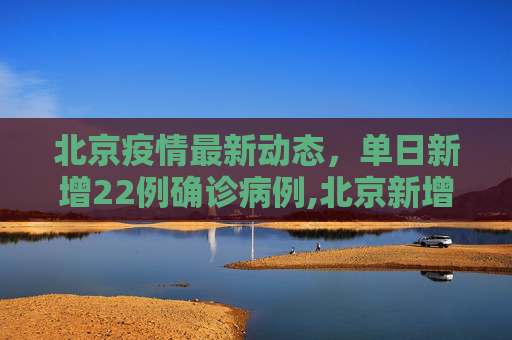 北京疫情最新动态，单日新增22例确诊病例,北京新增22例确诊