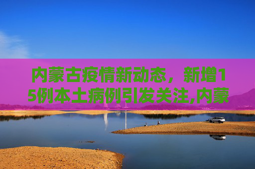 内蒙古疫情新动态，新增15例本土病例引发关注,内蒙古新增15例本土