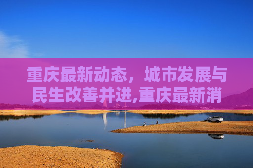 重庆最新动态，城市发展与民生改善并进,重庆最新消息