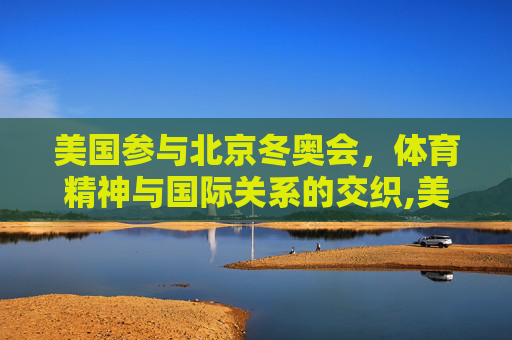 美国参与北京冬奥会，体育精神与国际关系的交织,美国参加北京冬奥会吗
