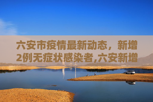 六安市疫情最新动态，新增2例无症状感染者,六安新增2例无症状