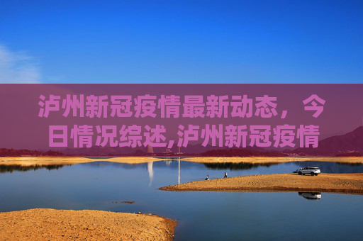 泸州新冠疫情最新动态，今日情况综述,泸州新冠疫情最新消息今天