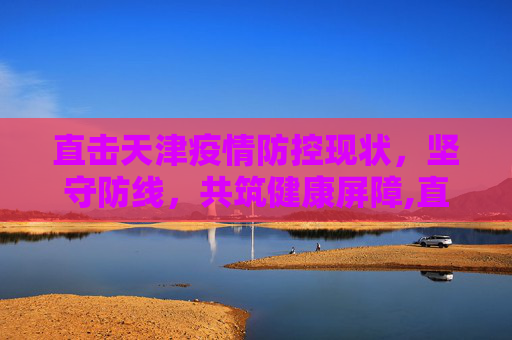 直击天津疫情防控现状，坚守防线，共筑健康屏障,直击天津疫情防控现状