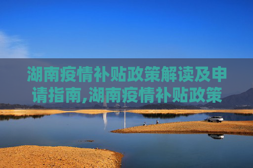 湖南疫情补贴政策解读及申请指南,湖南疫情补贴政策解读及申请指南