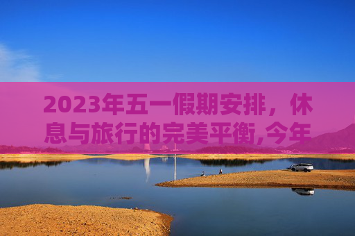 2023年五一假期安排，休息与旅行的完美平衡,今年5.1怎么放假