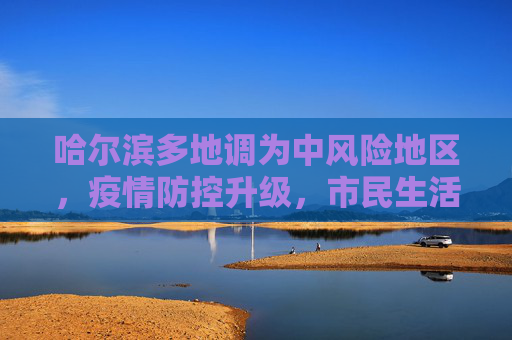 哈尔滨多地调为中风险地区，疫情防控升级，市民生活受关注,哈尔滨多地调为中风险地区