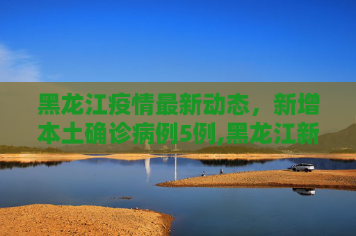 黑龙江疫情最新动态，新增本土确诊病例5例,黑龙江新增本土确诊病例5例
