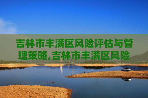 吉林市丰满区风险评估与管理策略,吉林市丰满区风险