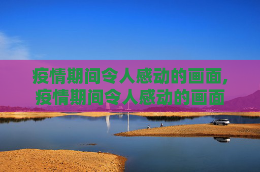 疫情期间令人感动的画面,疫情期间令人感动的画面