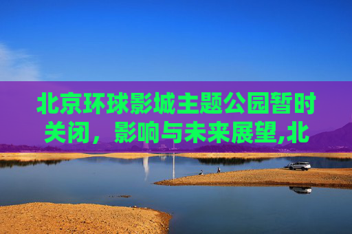 北京环球影城主题公园暂时关闭，影响与未来展望,北京环球影城主题公园暂时关闭