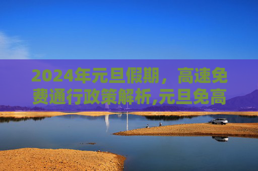 2024年元旦假期，高速免费通行政策解析,元旦免高速吗2024年元旦高速免费吗