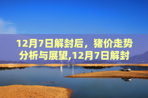 12月7日解封后，猪价走势分析与展望,12月7日解封后猪价走势