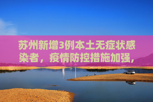 苏州新增3例本土无症状感染者，疫情防控措施加强,苏州增3例本土无症状感染者