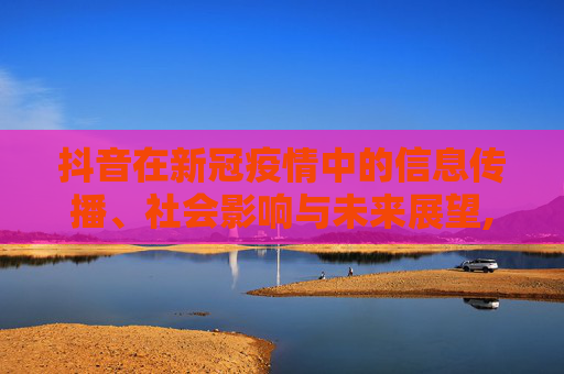 抖音在新冠疫情中的信息传播、社会影响与未来展望,抖音在新冠疫情中的信息传播、社会影响与未来展望