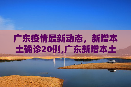 广东疫情最新动态，新增本土确诊20例,广东新增本土确诊20例