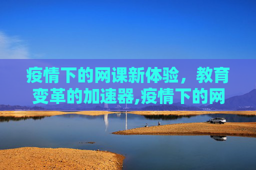 疫情下的网课新体验，教育变革的加速器,疫情下的网课新体验