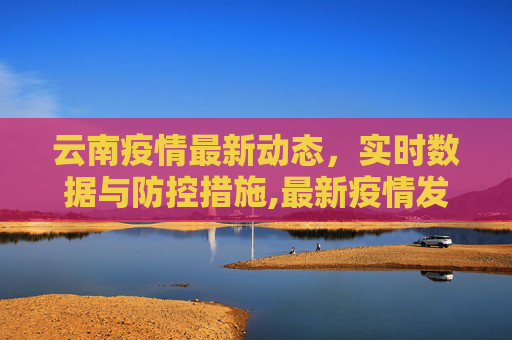 云南疫情最新动态，实时数据与防控措施,最新疫情发布云南:最新云南疫情公布
