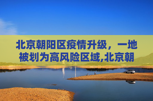 北京朝阳区疫情升级，一地被划为高风险区域,北京朝阳区一地升为高风险