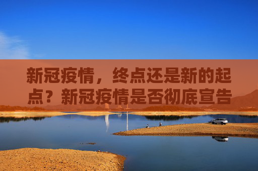 新冠疫情，终点还是新的起点？新冠疫情是否彻底宣告结束？