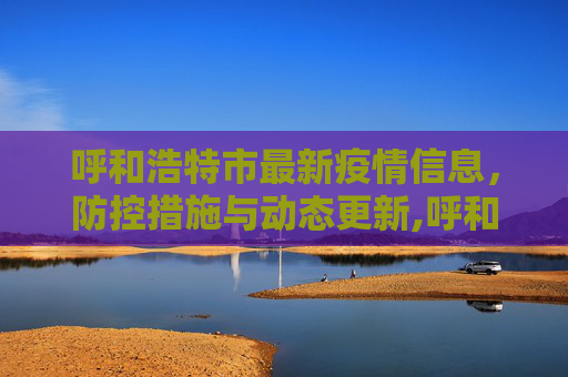 呼和浩特市最新疫情信息，防控措施与动态更新,呼和浩特市最新疫情信息