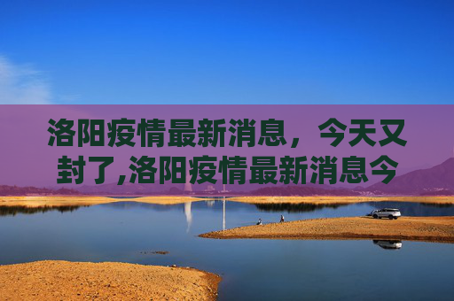 洛阳疫情最新消息，今天又封了,洛阳疫情最新消息今天又封了