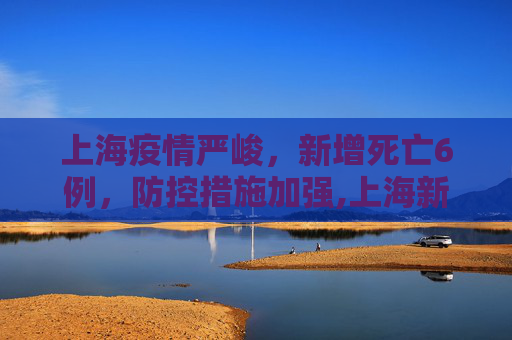 上海疫情严峻，新增死亡6例，防控措施加强,上海新增死亡6例