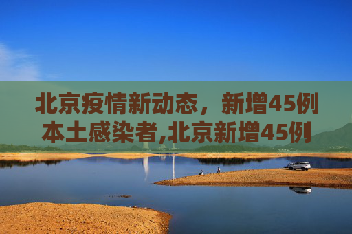 北京疫情新动态，新增45例本土感染者,北京新增45例本土感染者