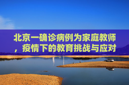 北京一确诊病例为家庭教师，疫情下的教育挑战与应对,北京一确诊病例为家庭教师