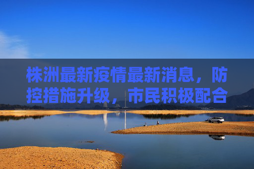 株洲最新疫情最新消息，防控措施升级，市民积极配合,株洲最新疫情最新消息