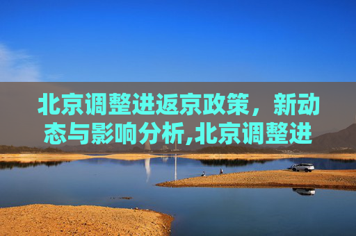 北京调整进返京政策，新动态与影响分析,北京调整进返京政策