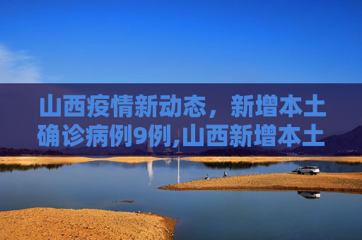 山西疫情新动态，新增本土确诊病例9例,山西新增本土确诊病例9例