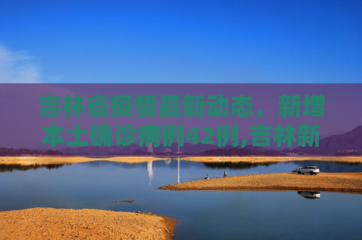 吉林省疫情最新动态，新增本土确诊病例42例,吉林新增本土确诊42例