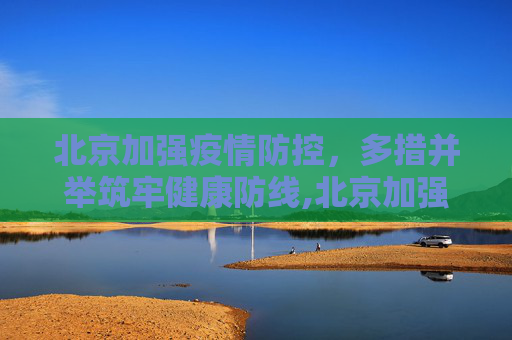 北京加强疫情防控，多措并举筑牢健康防线,北京加强疫情防控