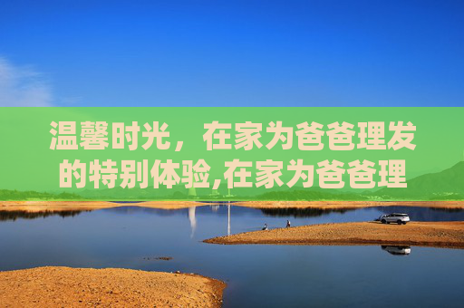 温馨时光，在家为爸爸理发的特别体验,在家为爸爸理发