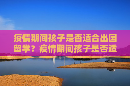 疫情期间孩子是否适合出国留学？疫情期间孩子是否适合出国留学？