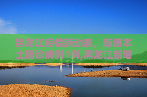 黑龙江疫情新动态，新增本土确诊病例1例,黑龙江新增本土确诊病例1例