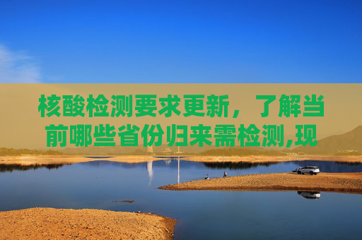 核酸检测要求更新，了解当前哪些省份归来需检测,现在从哪个省回来要核酸检测