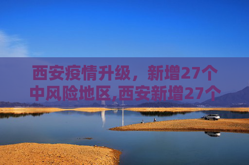 西安疫情升级，新增27个中风险地区,西安新增27个中风险地区