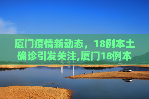 厦门疫情新动态，18例本土确诊引发关注,厦门18例本土确诊