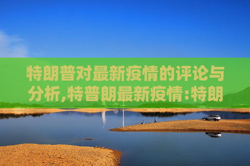 特朗普对最新疫情的评论与分析,特普朗最新疫情:特朗普疫情最新情况