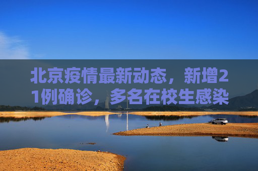 北京疫情最新动态，新增21例确诊，多名在校生感染引发关注,北京新增21例含多名在校生