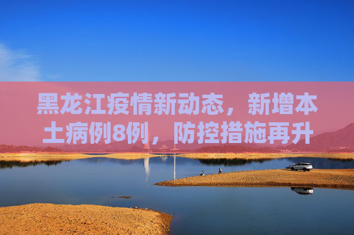 黑龙江疫情新动态，新增本土病例8例，防控措施再升级,黑龙江新增本土8例
